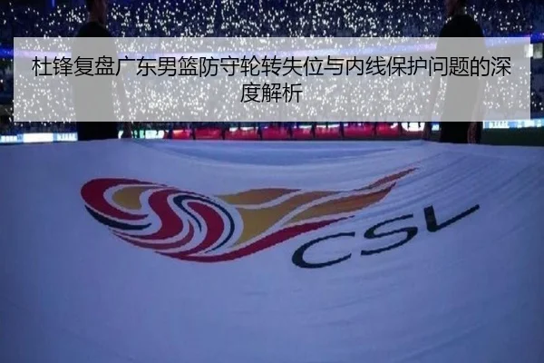 杜锋复盘广东男篮防守轮转失位与内线保护问题的深度解析