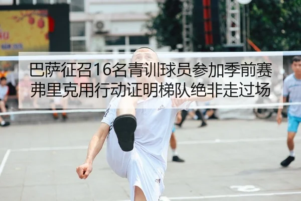 巴萨征召16名青训球员参加季前赛 弗里克用行动证明梯队绝非走过场
