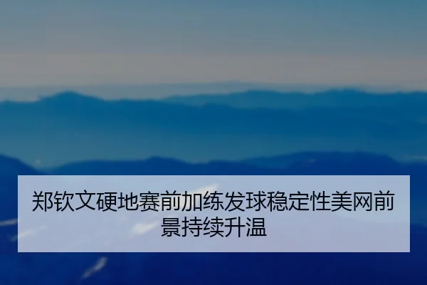 郑钦文硬地赛前加练发球稳定性美网前景持续升温